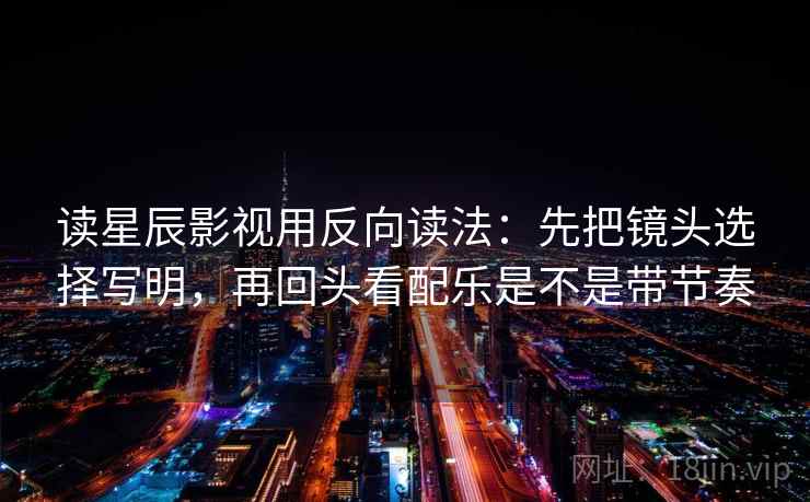 读星辰影视用反向读法：先把镜头选择写明，再回头看配乐是不是带节奏