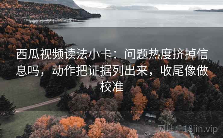 西瓜视频读法小卡:问题热度挤掉信息吗,动作把证据列出来,收尾像做校准 西瓜视频读法小卡:问题热度挤掉信息吗,动作把证据列出来,收尾像做校准