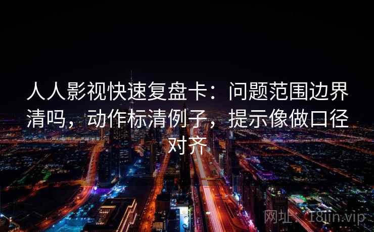 人人影视快速复盘卡：问题范围边界清吗，动作标清例子，提示像做口径对齐