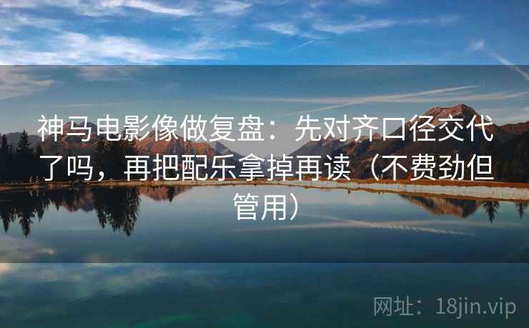 神马电影像做复盘：先对齐口径交代了吗，再把配乐拿掉再读（不费劲但管用）