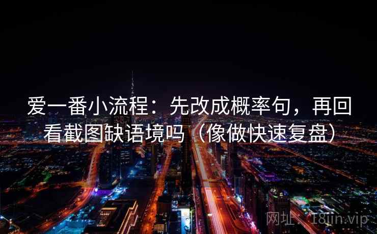 爱一番小流程:先改成概率句,再回看截图缺语境吗(像做快速复盘) 爱一番小流程:先改成概率句,再回看截图缺语境吗(像做快速复盘)