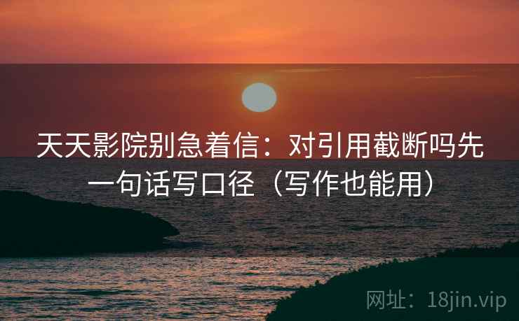 天天影院别急着信:对引用截断吗先一句话写口径(写作也能用) 天天影院别急着信:对引用截断吗先一句话写口径(写作也能用)