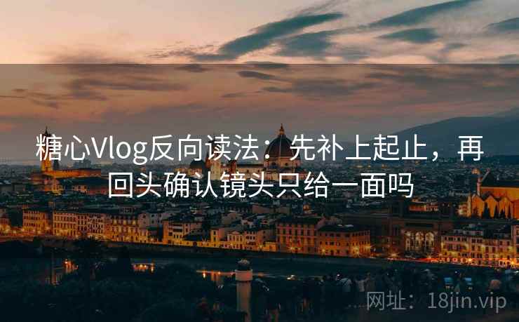 糖心Vlog反向读法：先补上起止，再回头确认镜头只给一面吗