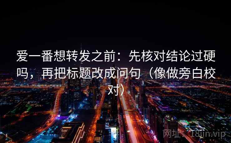 爱一番想转发之前：先核对结论过硬吗，再把标题改成问句（像做旁白校对）