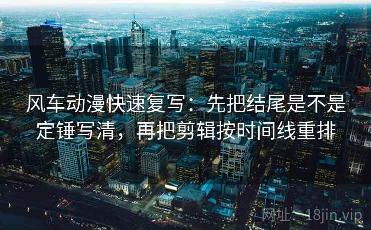 风车动漫快速复写：先把结尾是不是定锤写清，再把剪辑按时间线重排