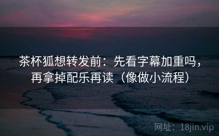 茶杯狐想转发前:先看字幕加重吗,再拿掉配乐再读(像做小流程) 茶杯狐想转发前:先看字幕加重吗,再拿掉配乐再读(像做小流程)