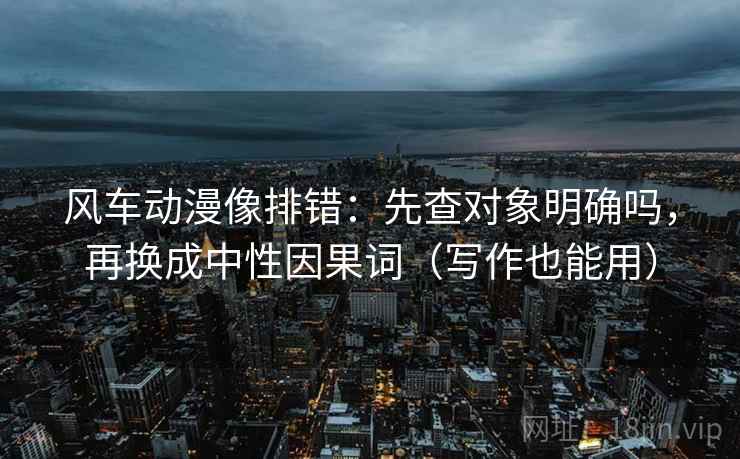 风车动漫像排错：先查对象明确吗，再换成中性因果词（写作也能用）