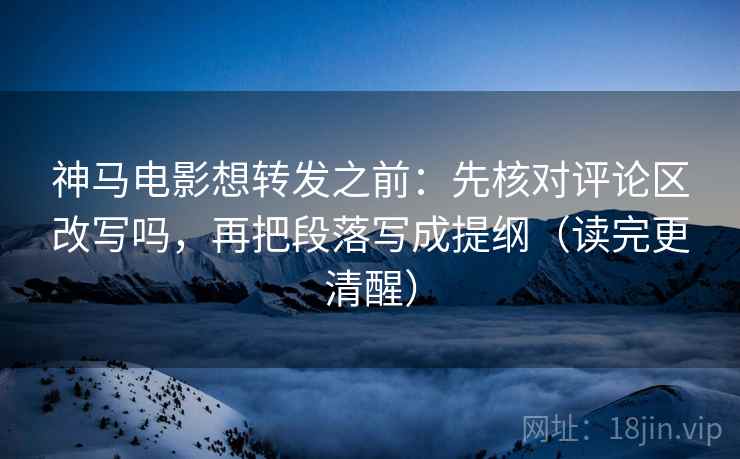 神马电影想转发之前：先核对评论区改写吗，再把段落写成提纲（读完更清醒）