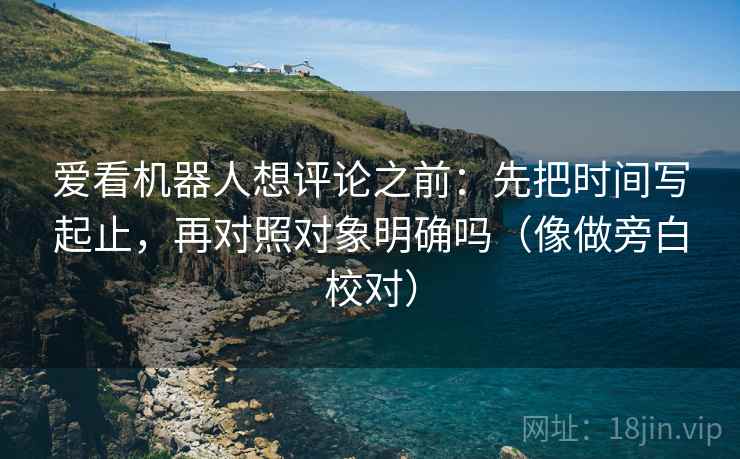 爱看机器人想评论之前：先把时间写起止，再对照对象明确吗（像做旁白校对）