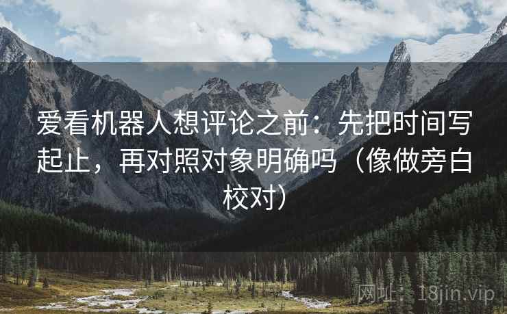 爱看机器人想评论之前：先把时间写起止，再对照对象明确吗（像做旁白校对）