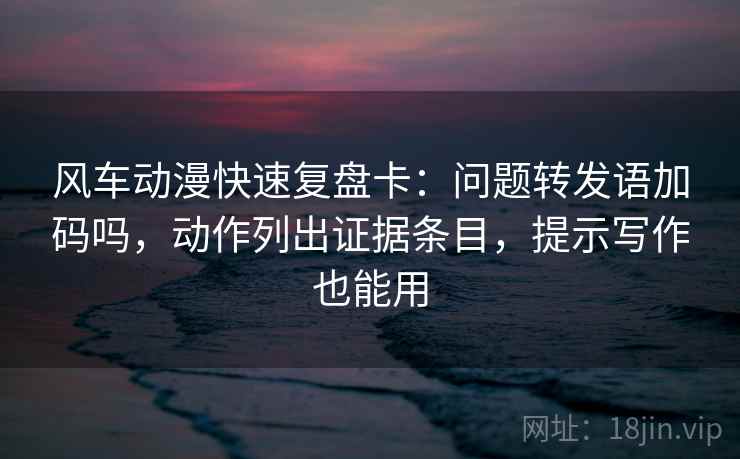 风车动漫快速复盘卡：问题转发语加码吗，动作列出证据条目，提示写作也能用