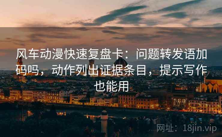 风车动漫快速复盘卡：问题转发语加码吗，动作列出证据条目，提示写作也能用