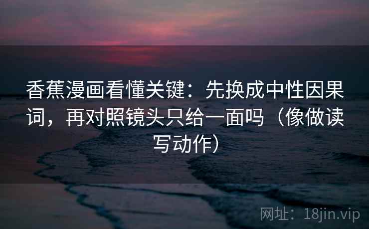 香蕉漫画看懂关键：先换成中性因果词，再对照镜头只给一面吗（像做读写动作）