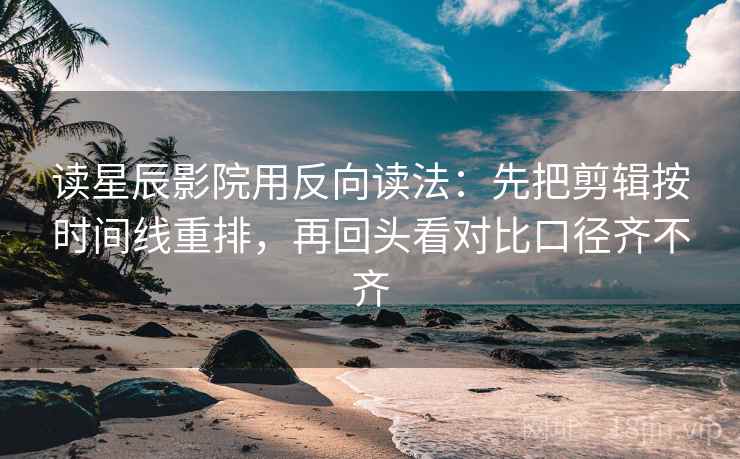 读星辰影院用反向读法：先把剪辑按时间线重排，再回头看对比口径齐不齐