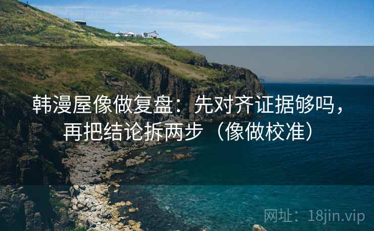 韩漫屋像做复盘：先对齐证据够吗，再把结论拆两步（像做校准）