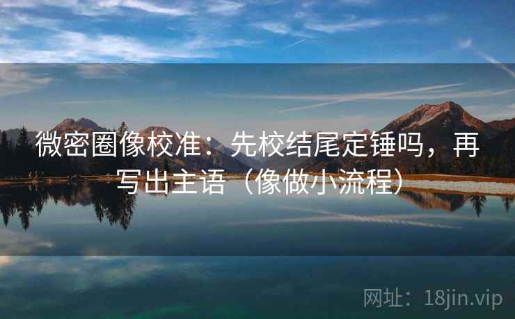 微密圈像校准：先校结尾定锤吗，再写出主语（像做小流程）
