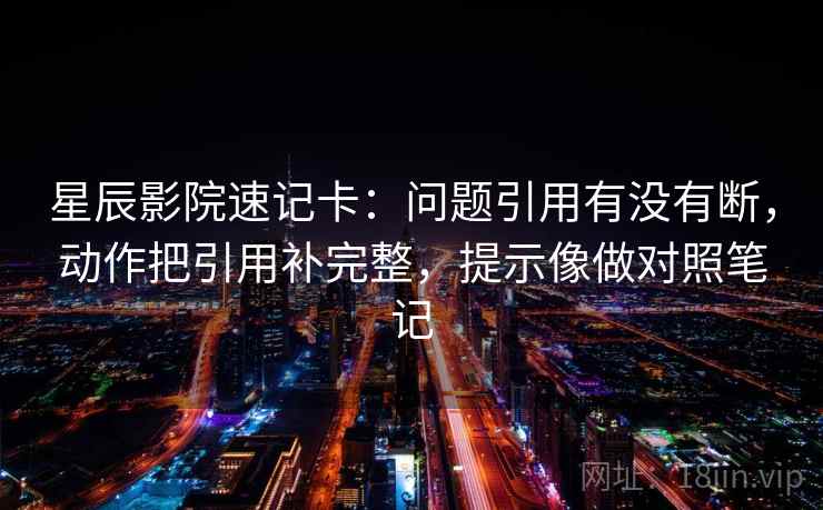 星辰影院速记卡：问题引用有没有断，动作把引用补完整，提示像做对照笔记
