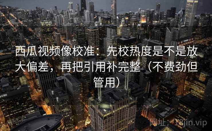 西瓜视频像校准：先校热度是不是放大偏差，再把引用补完整（不费劲但管用）