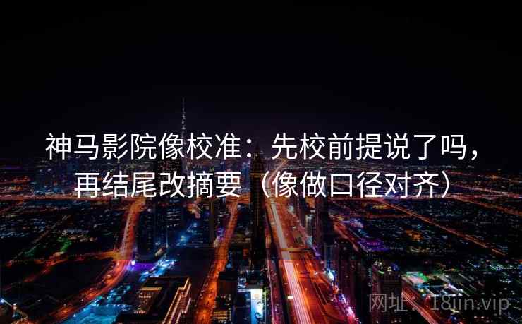 神马影院像校准：先校前提说了吗，再结尾改摘要（像做口径对齐）
