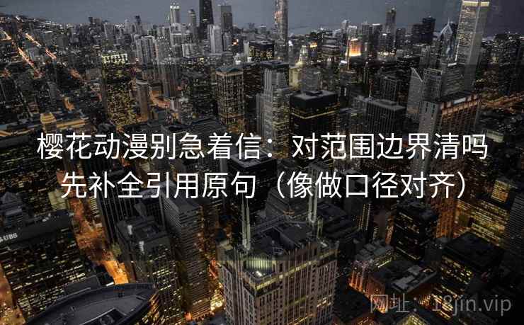 樱花动漫别急着信：对范围边界清吗先补全引用原句（像做口径对齐）