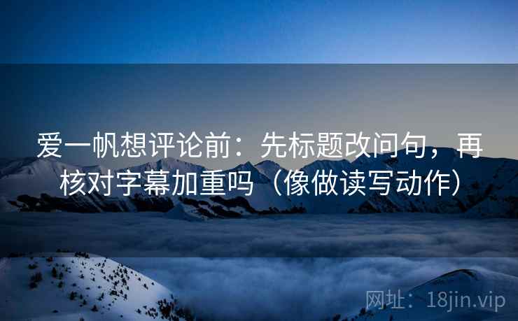 爱一帆想评论前：先标题改问句，再核对字幕加重吗（像做读写动作）