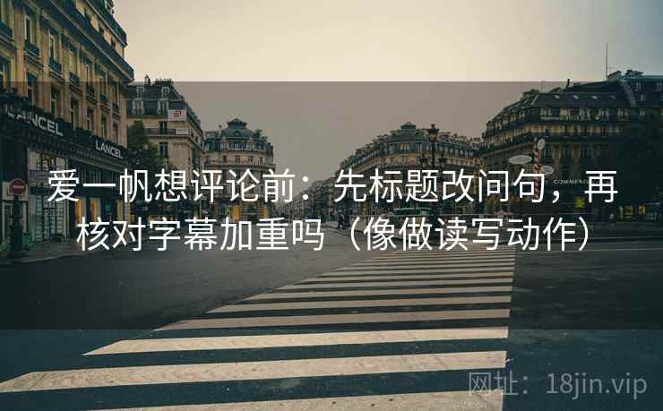 爱一帆想评论前：先标题改问句，再核对字幕加重吗（像做读写动作）